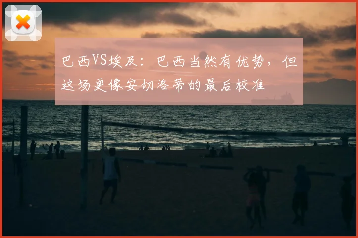 巴西VS埃及:巴西当然有优势,但这场更像安切洛蒂的最后校准