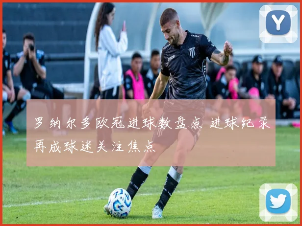 罗纳尔多欧冠进球数盘点 进球纪录再成球迷关注焦点