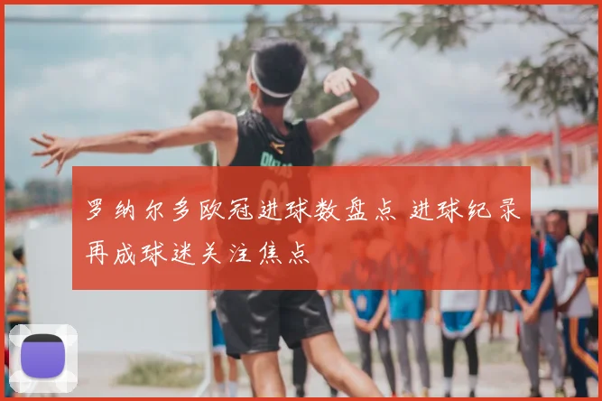 罗纳尔多欧冠进球数盘点 进球纪录再成球迷关注焦点